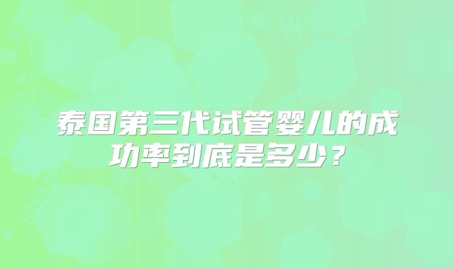 泰国第三代试管婴儿的成功率到底是多少?