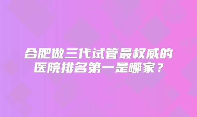 合肥做三代试管最权威的医院排名第一是哪家?