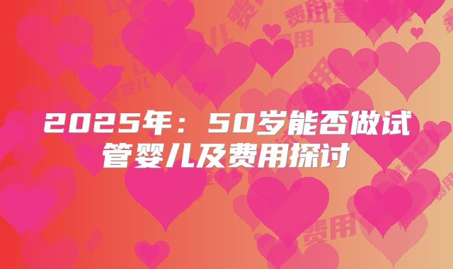 2025年:50岁能否做试管婴儿及费用探讨
