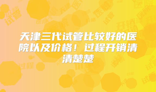 天津三代试管比较好的医院以及价格!过程开销清清楚楚
