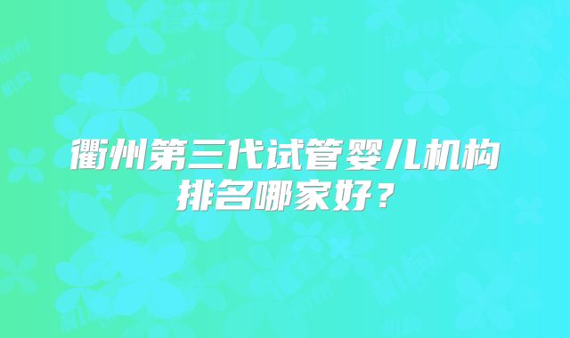 衢州第三代试管婴儿机构排名哪家好？