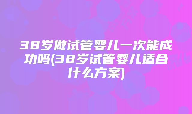38岁做试管婴儿一次能成功吗(38岁试管婴儿适合什么方案)