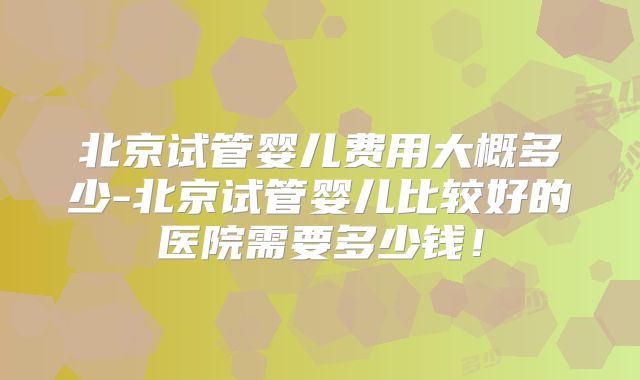 北京试管婴儿费用大概多少-北京试管婴儿比较好的医院需要多少钱！