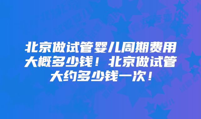 北京做试管婴儿周期费用大概多少钱!北京做试管大约多少钱一次!
