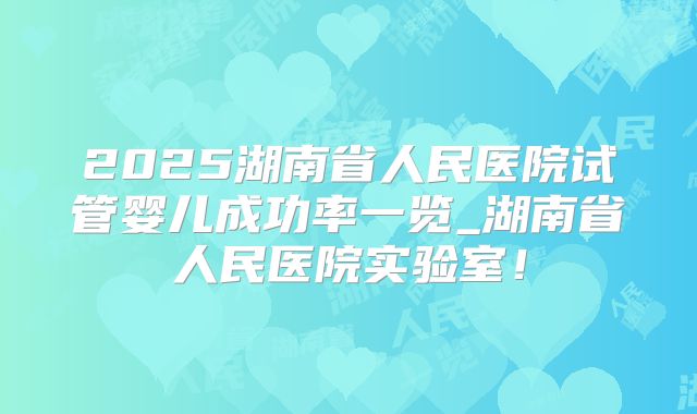 2025湖南省人民医院试管婴儿成功率一览_湖南省人民医院实验室!