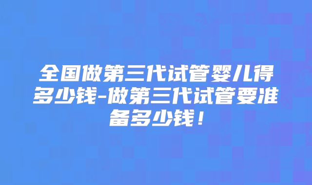 全国做第三代试管婴儿得多少钱-做第三代试管要准备多少钱!