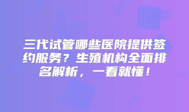 三代试管哪些医院提供签约服务?生殖机构全面排名解析,一看就懂!