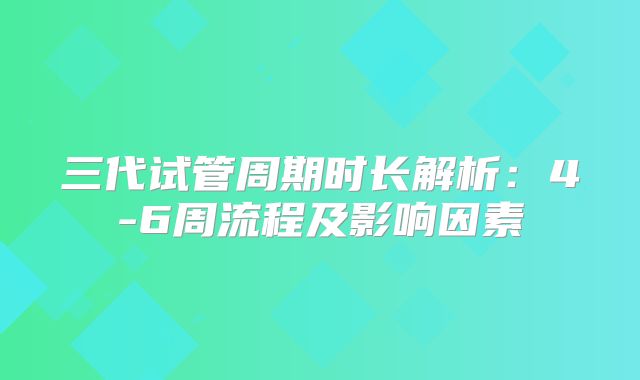 三代试管周期时长解析：4-6周流程及影响因素
