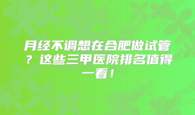 月经不调想在合肥做试管?这些三甲医院排名值得一看!
