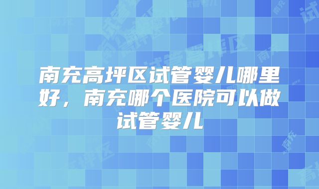 南充高坪区试管婴儿哪里好,南充哪个医院可以做试管婴儿