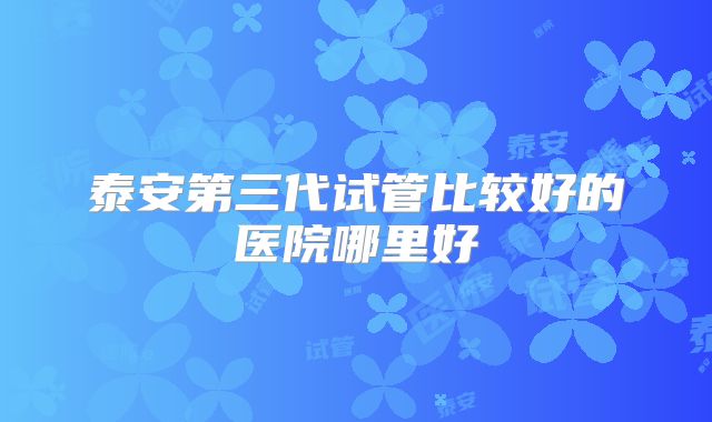 泰安第三代试管比较好的医院哪里好