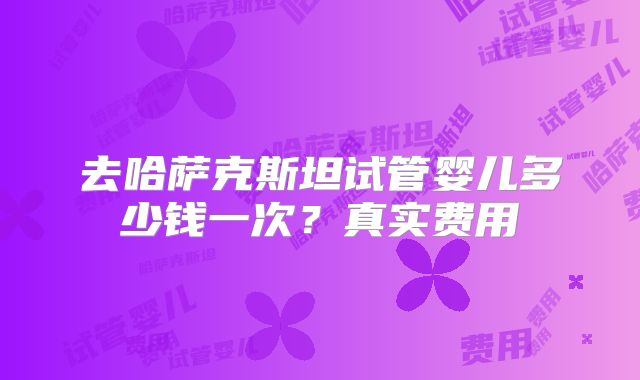 去哈萨克斯坦试管婴儿多少钱一次?真实费用
