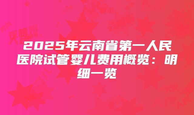 2025年云南省第一人民医院试管婴儿费用概览：明细一览