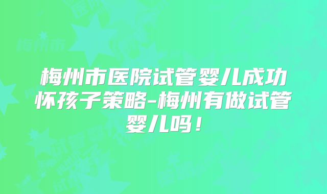 梅州市医院试管婴儿成功怀孩子策略-梅州有做试管婴儿吗!