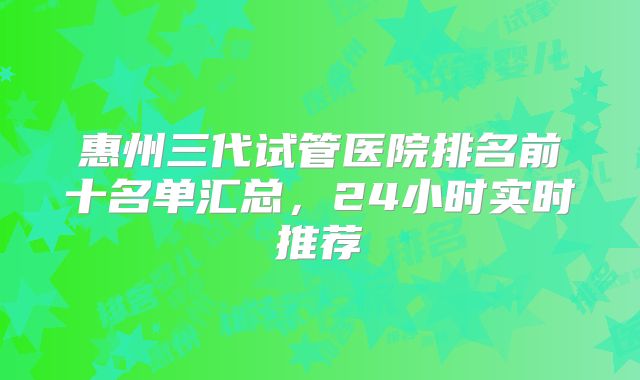 惠州三代试管医院排名前十名单汇总,24小时实时推荐