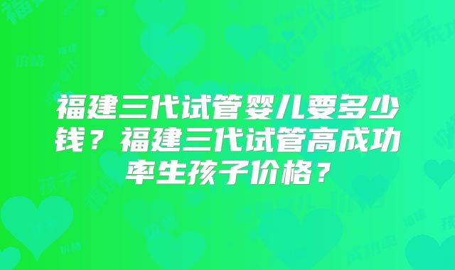福建三代试管婴儿要多少钱?福建三代试管高成功率生孩子价格?