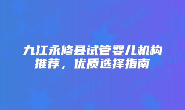 九江永修县试管婴儿机构推荐,优质选择指南