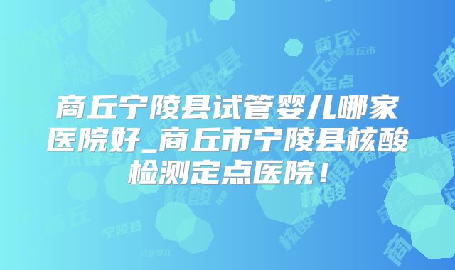 商丘宁陵县试管婴儿哪家医院好_商丘市宁陵县核酸检测定点医院！