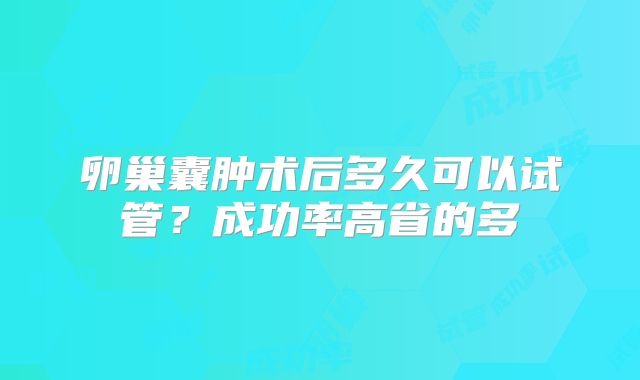 卵巢囊肿术后多久可以试管?成功率高省的多