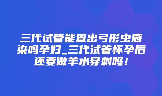 三代试管能查出弓形虫感染吗孕妇_三代试管怀孕后还要做羊水穿刺吗！