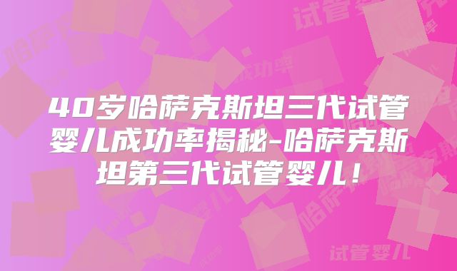 40岁哈萨克斯坦三代试管婴儿成功率揭秘-哈萨克斯坦第三代试管婴儿!