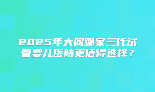 2025年大同哪家三代试管婴儿医院更值得选择?