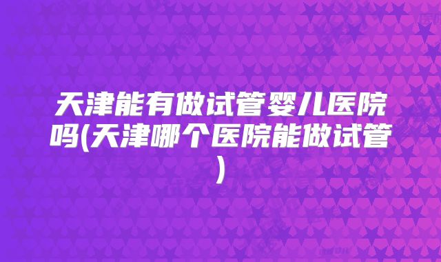天津能有做试管婴儿医院吗(天津哪个医院能做试管)