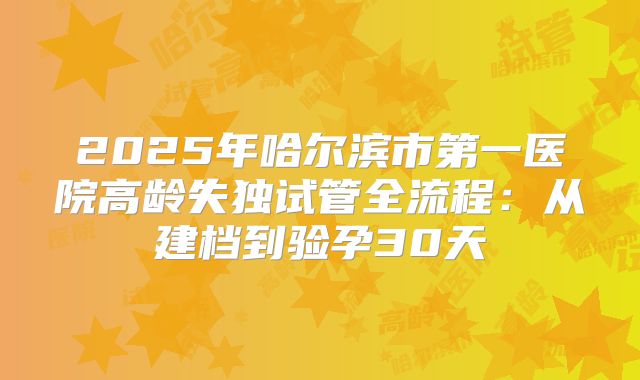 2025年哈尔滨市第一医院高龄失独试管全流程：从建档到验孕30天