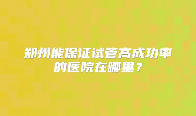 郑州能保证试管高成功率的医院在哪里?