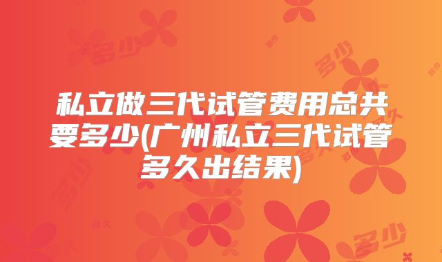 私立做三代试管费用总共要多少(广州私立三代试管多久出结果)