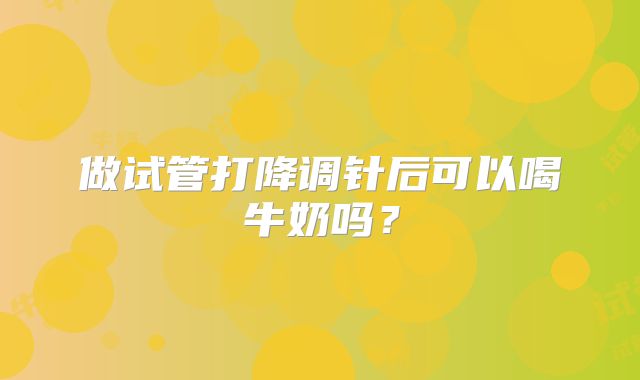 做试管打降调针后可以喝牛奶吗?