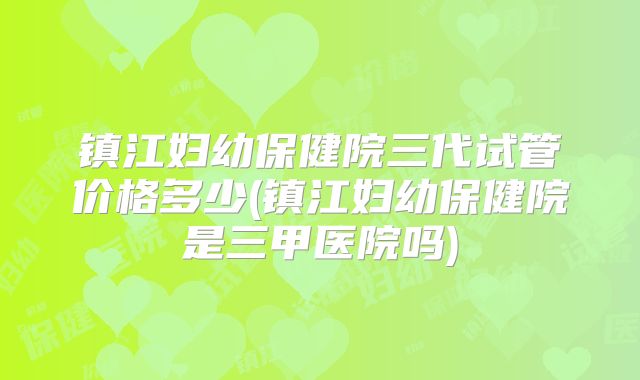镇江妇幼保健院三代试管价格多少(镇江妇幼保健院是三甲医院吗)