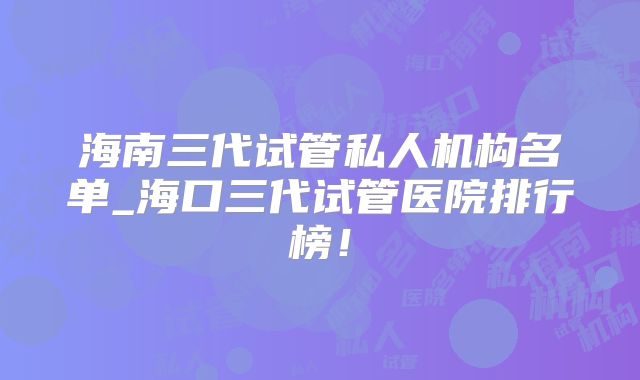海南三代试管私人机构名单_海口三代试管医院排行榜！