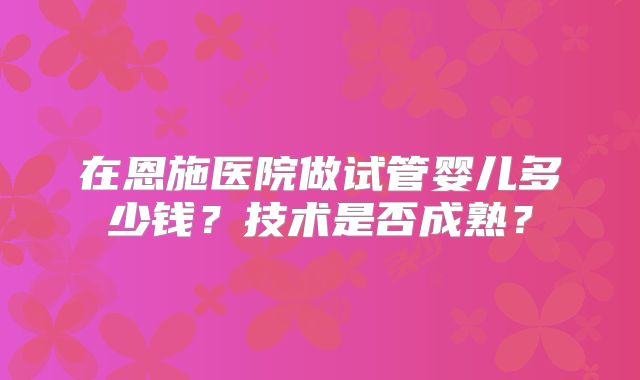 在恩施医院做试管婴儿多少钱?技术是否成熟?