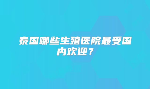 泰国哪些生殖医院最受国内欢迎？