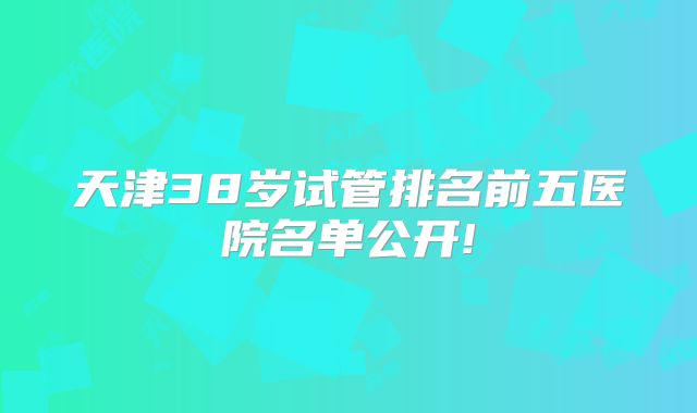 天津38岁试管排名前五医院名单公开!