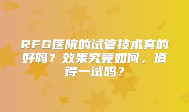 RFG医院的试管技术真的好吗?效果究竟如何,值得一试吗?