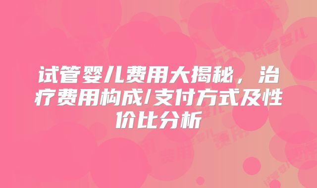 试管婴儿费用大揭秘,治疗费用构成/支付方式及性价比分析