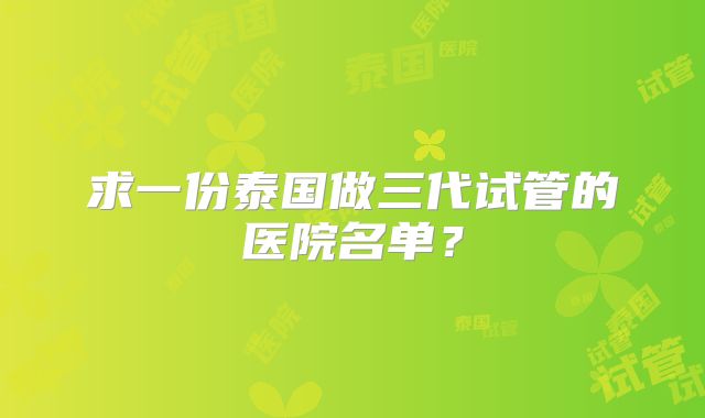 求一份泰国做三代试管的医院名单？