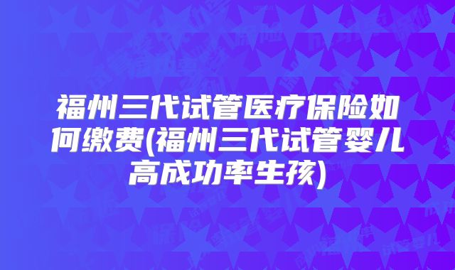 福州三代试管医疗保险如何缴费(福州三代试管婴儿高成功率生孩)