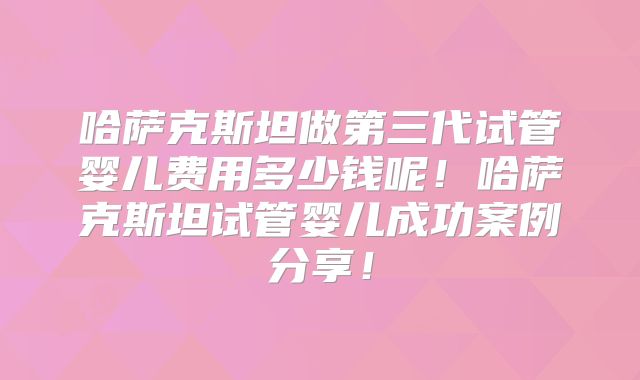 哈萨克斯坦做第三代试管婴儿费用多少钱呢!哈萨克斯坦试管婴儿成功案例分享!