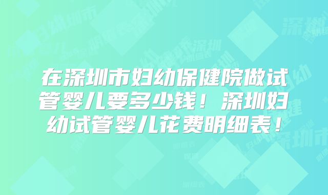 在深圳市妇幼保健院做试管婴儿要多少钱！深圳妇幼试管婴儿花费明细表！
