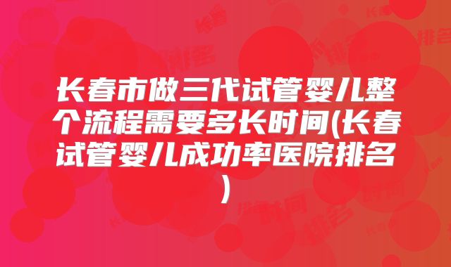 长春市做三代试管婴儿整个流程需要多长时间(长春试管婴儿成功率医院排名)