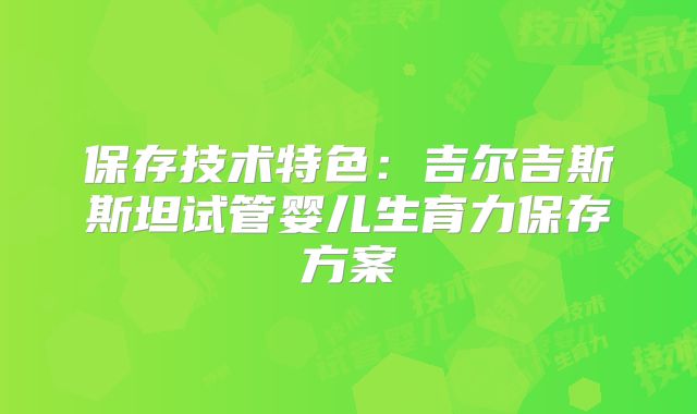 保存技术特色：吉尔吉斯斯坦试管婴儿生育力保存方案