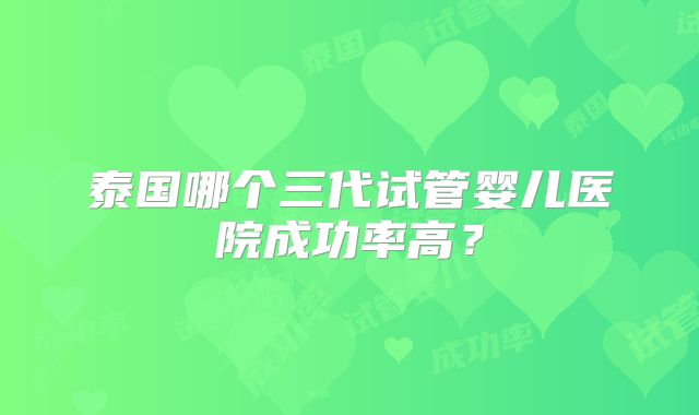 泰国哪个三代试管婴儿医院成功率高?