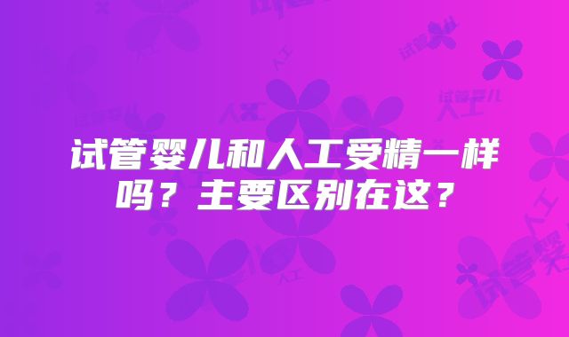试管婴儿和人工受精一样吗?主要区别在这?
