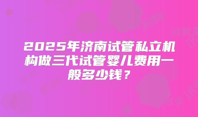 2025年济南试管私立机构做三代试管婴儿费用一般多少钱?
