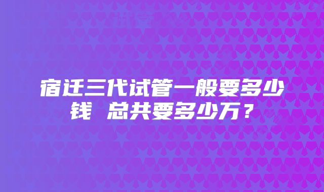 宿迁三代试管一般要多少钱 总共要多少万?