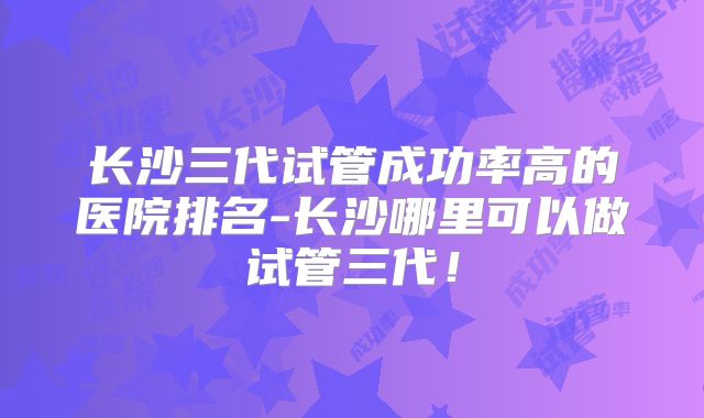 长沙三代试管成功率高的医院排名-长沙哪里可以做试管三代！