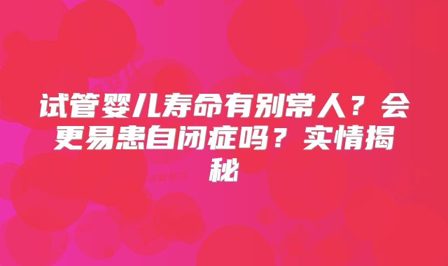试管婴儿寿命有别常人?会更易患自闭症吗?实情揭秘
